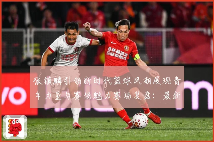 张镇麟引领新时代篮球风潮展现青年力量与赛场魅力赛场复盘：最新赛事动态与深度分析