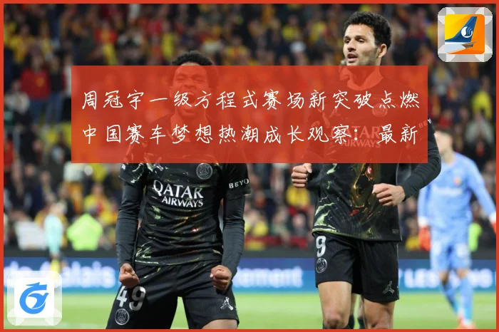 周冠宇一级方程式赛场新突破点燃中国赛车梦想热潮成长观察：最新赛事动态与深度分析