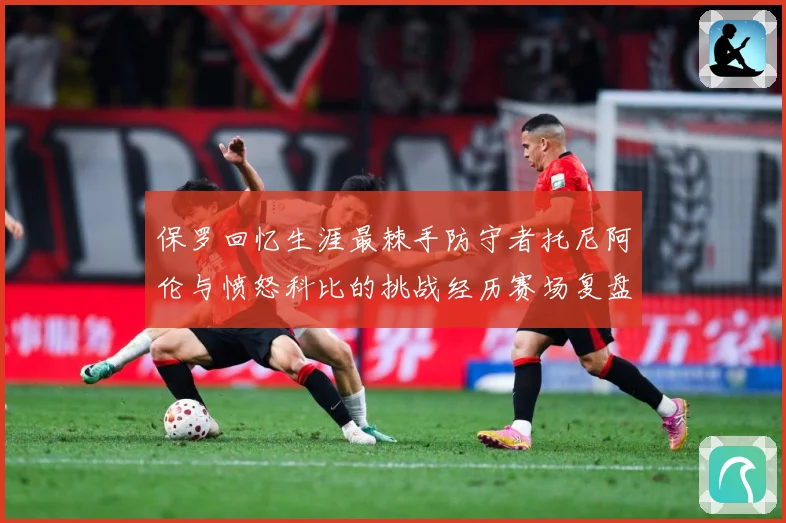 保罗回忆生涯最棘手防守者托尼阿伦与愤怒科比的挑战经历赛场复盘：最新赛事动态与深度分析