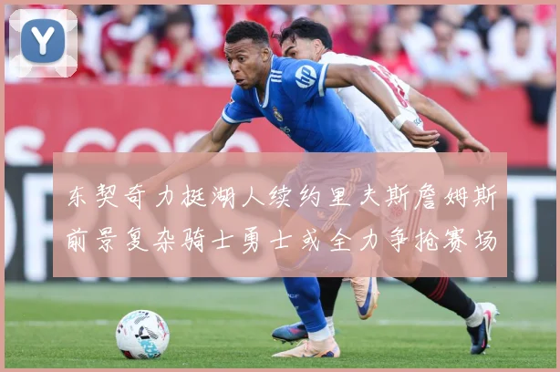 东契奇力挺湖人续约里夫斯詹姆斯前景复杂骑士勇士或全力争抢赛场复盘：最新赛事动态与深度分析