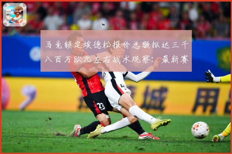 马竞锁定埃德松报价总额拟达三千八百万欧元左右战术观察：最新赛事动态与深度分析