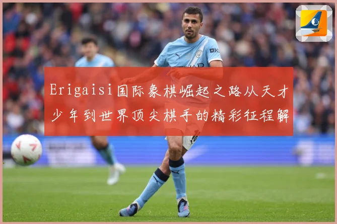 Erigaisi国际象棋崛起之路从天才少年到世界顶尖棋手的精彩征程解析：最新赛事动态与深度分析
