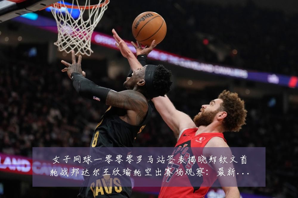 女子网球一零零零罗马站签表揭晓郑钦文首轮战邦达尔王欣瑜轮空出赛场观察:最新赛事动态与深度分析