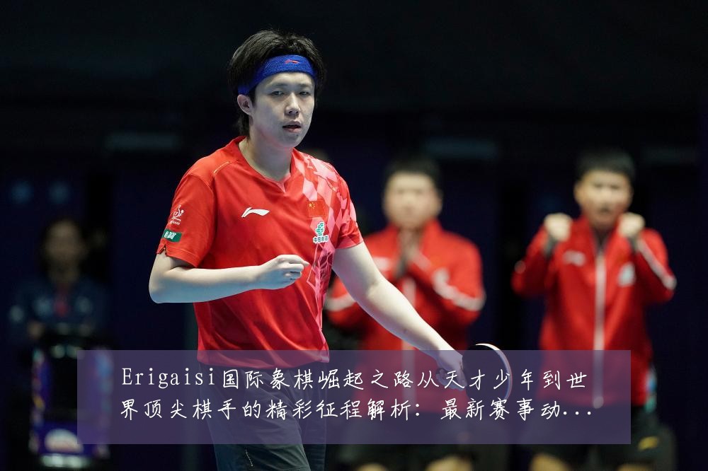 Erigaisi国际象棋崛起之路从天才少年到世界顶尖棋手的精彩征程解析:最新赛事动态与深度分析